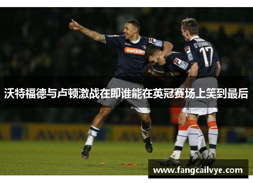 沃特福德与卢顿激战在即谁能在英冠赛场上笑到最后